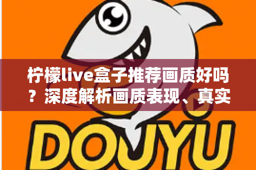 柠檬live盒子推荐画质好吗?深度解析画质表现、真实体验与选购全攻略 柠檬live盒子推荐画质好吗?深度解析画质表现、真实体验与选购全攻略