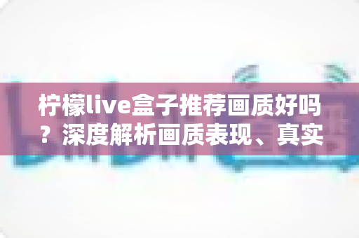 柠檬live盒子推荐画质好吗？深度解析画质表现、真实体验与选购全攻略