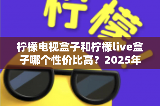柠檬电视盒子和柠檬live盒子哪个性价比高?2025年最新选购对比全指南 柠檬电视盒子和柠檬live盒子哪个性价比高?2025年最新选购对比全指南