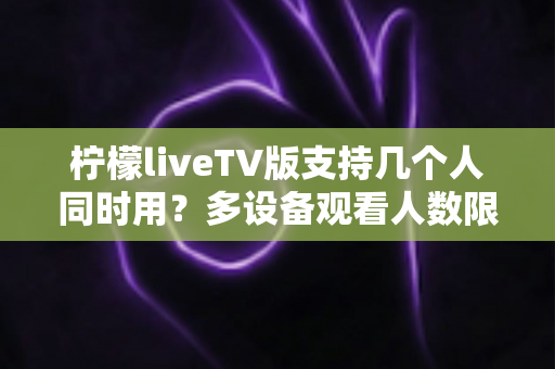 柠檬liveTV版支持几个人同时用？多设备观看人数限制与家庭共享全解析