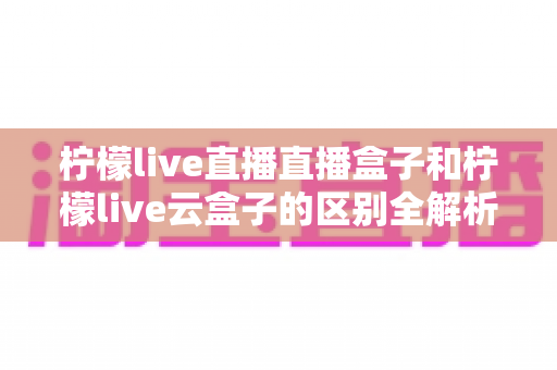 柠檬live直播直播盒子和柠檬live云盒子的区别全解析:选购前必看的深度对比指南 柠檬live直播直播盒子和柠檬live云盒子的区别全解析:选购前必看的深度对比指南