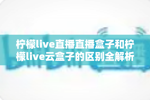 柠檬live直播直播盒子和柠檬live云盒子的区别全解析：选购前必看的深度对比指南