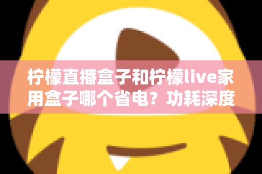 柠檬直播盒子和柠檬live家用盒子哪个省电?功耗深度对比与省电选购全指南 柠檬直播盒子和柠檬live家用盒子哪个省电?功耗深度对比与省电选购全指南