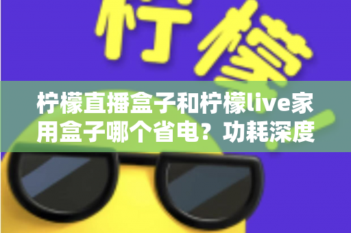 柠檬直播盒子和柠檬live家用盒子哪个省电?功耗深度对比与省电选购全指南 柠檬直播盒子和柠檬live家用盒子哪个省电?功耗深度对比与省电选购全指南
