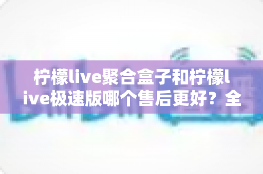 柠檬live聚合盒子和柠檬live极速版哪个售后更好？全方位售后对比与选购避坑指南