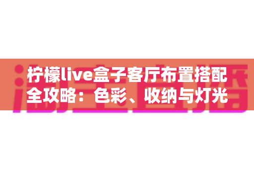 柠檬live盒子客厅布置搭配全攻略：色彩、收纳与灯光一步到位，轻松打造高颜值智能影音客厅