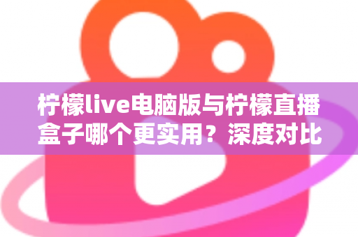 柠檬live电脑版与柠檬直播盒子哪个更实用？深度对比分析助你选对工具