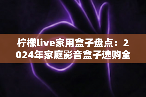 柠檬live家用盒子盘点：2024年家庭影音盒子选购全攻略