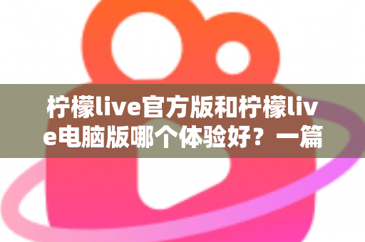 柠檬live官方版和柠檬live电脑版哪个体验好？一篇讲透两大版本差异的深度测评