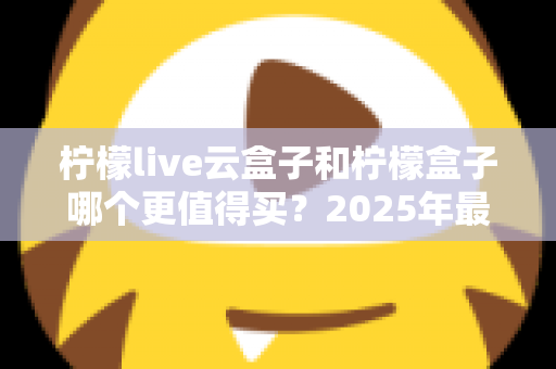 柠檬live云盒子和柠檬盒子哪个更值得买？2025年最全选购对比指南帮你避坑