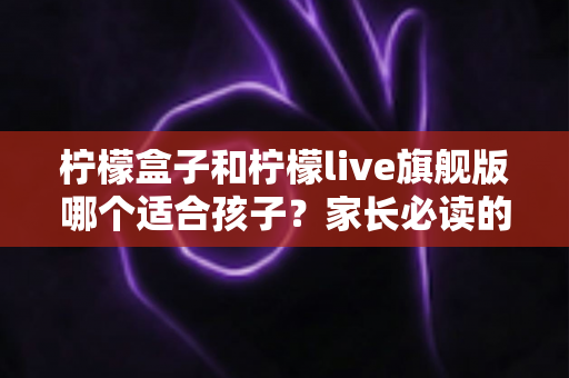 柠檬盒子和柠檬live旗舰版哪个适合孩子？家长必读的深度对比与选购指南