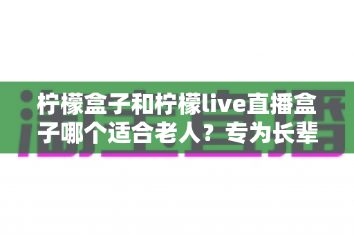 柠檬盒子和柠檬live直播盒子哪个适合老人？专为长辈量身打造的选购指南