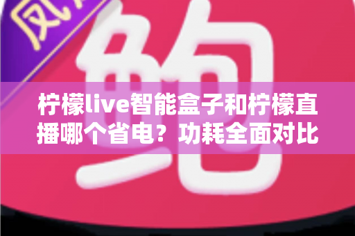 柠檬live智能盒子和柠檬直播哪个省电?功耗全面对比与省电使用指南 柠檬live智能盒子和柠檬直播哪个省电?功耗全面对比与省电使用指南