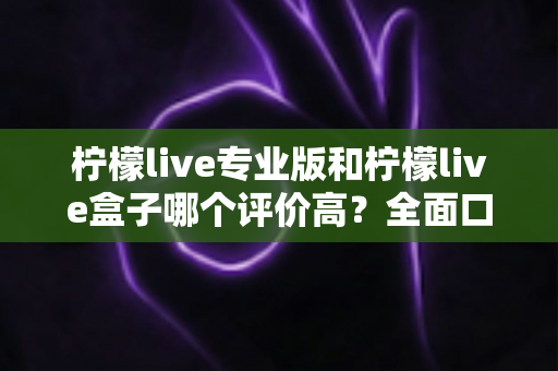 柠檬live专业版和柠檬live盒子哪个评价高？全面口碑对比与选购指南