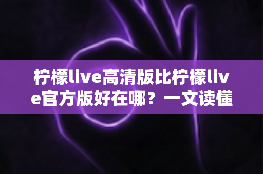 柠檬live高清版比柠檬live官方版好在哪？一文读懂两大版本差异，选对版本畅享高清直播新体验