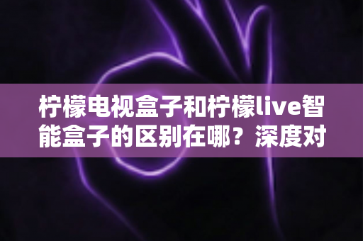 柠檬电视盒子和柠檬live智能盒子的区别在哪?深度对比评测,帮你选对家庭影音好帮手 柠檬电视盒子和柠檬live智能盒子的区别在哪?深度对比评测,帮你选对家庭影音好帮手
