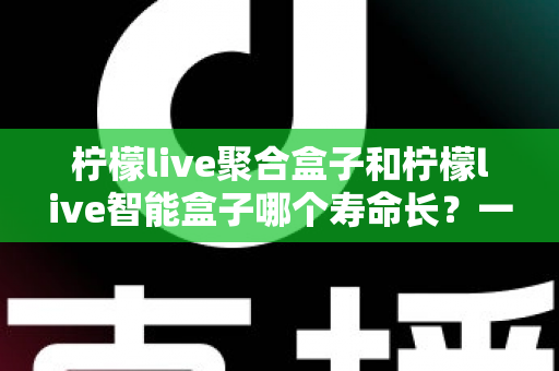 柠檬live聚合盒子和柠檬live智能盒子哪个寿命长？一篇文章帮你彻底搞懂使用寿命与选购要点