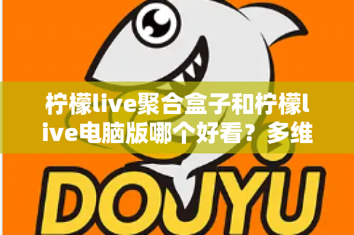 柠檬live聚合盒子和柠檬live电脑版哪个好看？多维度深度对比，帮你选出最合心意的观看方案
