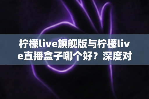 柠檬live旗舰版与柠檬live直播盒子哪个好？深度对比评测帮你选对不选贵