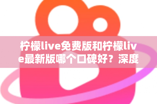 柠檬live免费版和柠檬live最新版哪个口碑好？深度对比评测助你选出最佳版本
