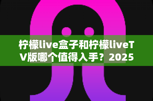 柠檬live盒子和柠檬liveTV版哪个值得入手?2025年最全选购对比指南,帮你一次选对不踩坑! 柠檬live盒子和柠檬liveTV版哪个值得入手?2025年最全选购对比指南,帮你一次选对不踩坑!