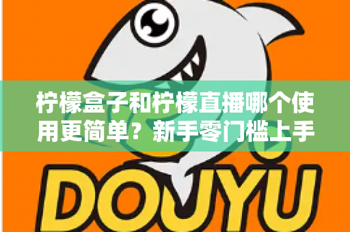 柠檬盒子和柠檬直播哪个使用更简单？新手零门槛上手对比评测与选择指南