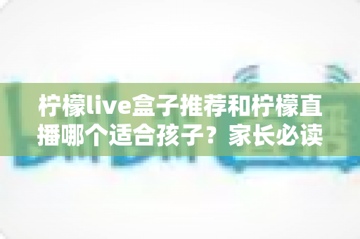 柠檬live盒子推荐和柠檬直播哪个适合孩子？家长必读的选择指南与安全使用建议