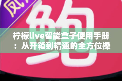 柠檬live智能盒子使用手册:从开箱到精通的全方位操作指南 柠檬live智能盒子使用手册:从开箱到精通的全方位操作指南