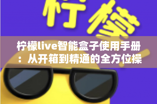 柠檬live智能盒子使用手册：从开箱到精通的全方位操作指南