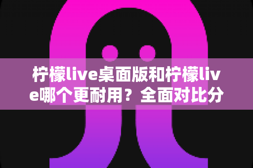 柠檬live桌面版和柠檬live哪个更耐用?全面对比分析帮你选对版本 柠檬live桌面版和柠檬live哪个更耐用?全面对比分析帮你选对版本
