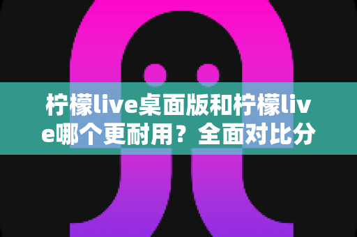 柠檬live桌面版和柠檬live哪个更耐用？全面对比分析帮你选对版本