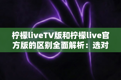 柠檬liveTV版和柠檬live官方版的区别全面解析：选对版本，观影体验直接翻倍