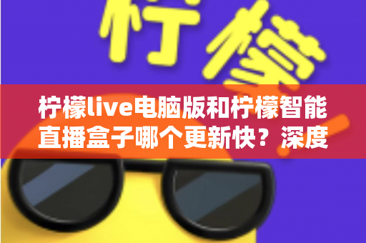 柠檬live电脑版和柠檬智能直播盒子哪个更新快？深度对比解析帮你做出明智选择
