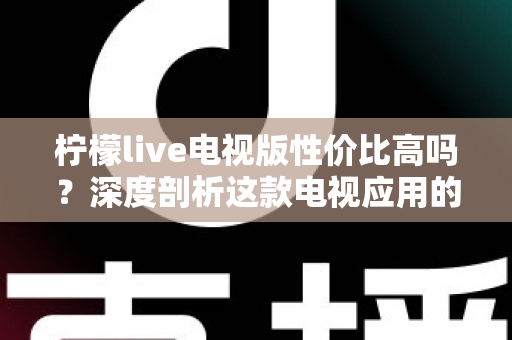 柠檬live电视版性价比高吗？深度剖析这款电视应用的真实价值与使用体验