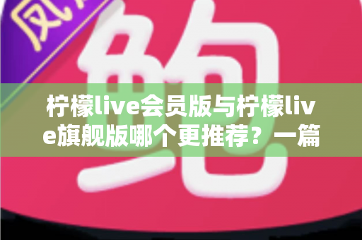 柠檬live会员版与柠檬live旗舰版哪个更推荐？一篇讲透差异的实用选购指南