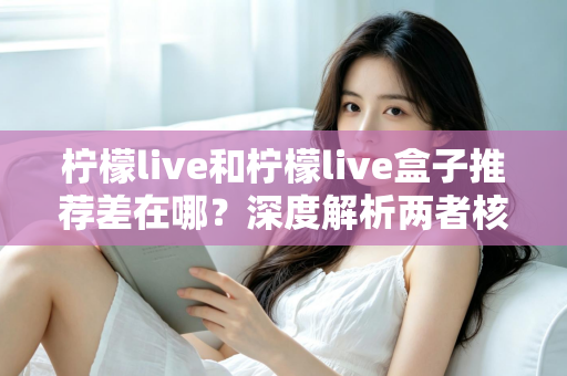 柠檬live和柠檬live盒子推荐差在哪？深度解析两者核心区别与选购指南