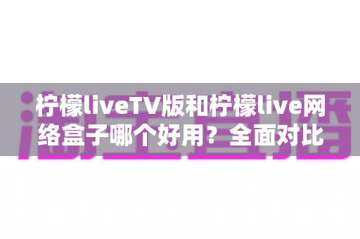 柠檬liveTV版和柠檬live网络盒子哪个好用?全面对比评测帮你选对不踩坑 柠檬liveTV版和柠檬live网络盒子哪个好用?全面对比评测帮你选对不踩坑