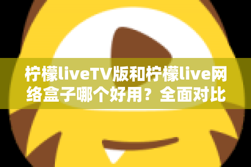 柠檬liveTV版和柠檬live网络盒子哪个好用?全面对比评测帮你选对不踩坑 柠檬liveTV版和柠檬live网络盒子哪个好用?全面对比评测帮你选对不踩坑