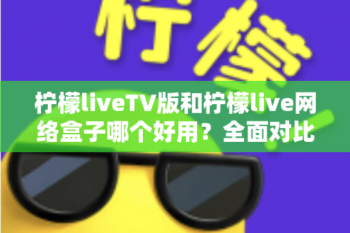 柠檬liveTV版和柠檬live网络盒子哪个好用?全面对比评测帮你选对不踩坑 柠檬liveTV版和柠檬live网络盒子哪个好用?全面对比评测帮你选对不踩坑