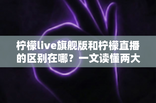 柠檬live旗舰版和柠檬直播的区别在哪？一文读懂两大版本的功能差异与选择指南