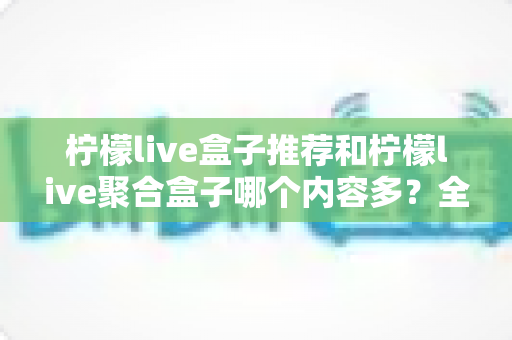 柠檬live盒子推荐和柠檬live聚合盒子哪个内容多？全面对比解析与选购指南