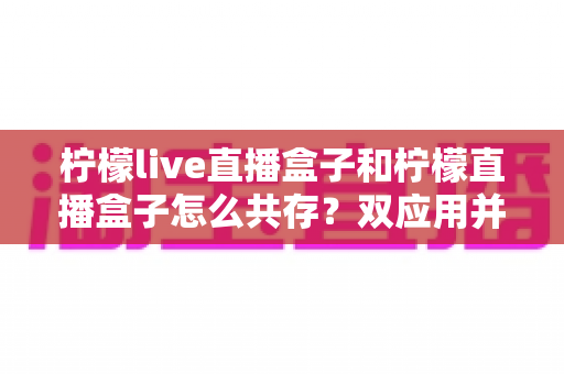 柠檬live直播盒子和柠檬直播盒子怎么共存？双应用并行安装与使用的全攻略指南