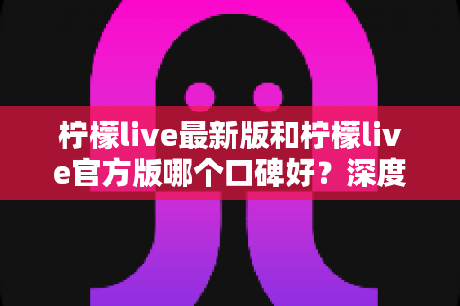 柠檬live最新版和柠檬live官方版哪个口碑好?深度对比分析与选择指南 柠檬live最新版和柠檬live官方版哪个口碑好?深度对比分析与选择指南