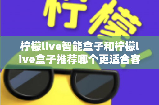 柠檬live智能盒子和柠檬live盒子推荐哪个更适合客厅?一份帮你做决定的家庭影音选购深度指南 柠檬live智能盒子和柠檬live盒子推荐哪个更适合客厅?一份帮你做决定的家庭影音选购深度指南