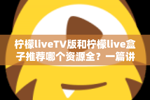 柠檬liveTV版和柠檬live盒子推荐哪个资源全?一篇讲透差异的实用对比指南 柠檬liveTV版和柠檬live盒子推荐哪个资源全?一篇讲透差异的实用对比指南
