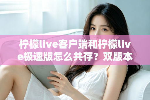 柠檬live客户端和柠檬live极速版怎么共存？双版本安装与管理全攻略