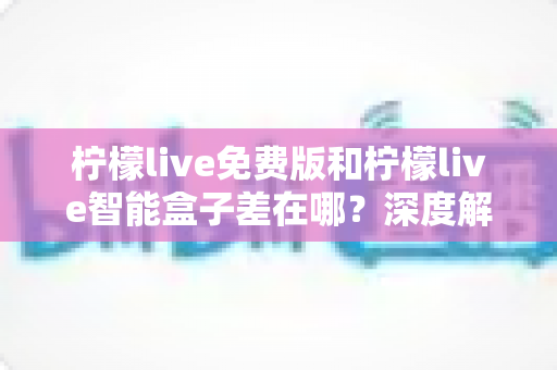 柠檬live免费版和柠檬live智能盒子差在哪？深度解析两者区别与选购全指南