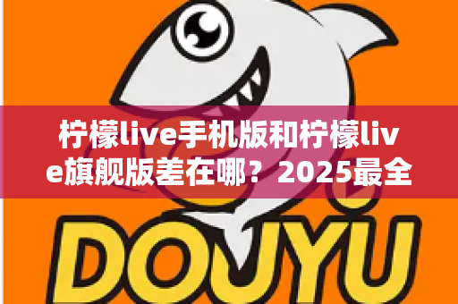 柠檬live手机版和柠檬live旗舰版差在哪？2025最全版本对比指南，看完秒懂怎么选