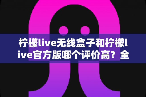 柠檬live无线盒子和柠檬live官方版哪个评价高？全网口碑深度对比与版本选择避坑指南