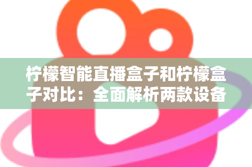 柠檬智能直播盒子和柠檬盒子对比：全面解析两款设备的差异与选购指南